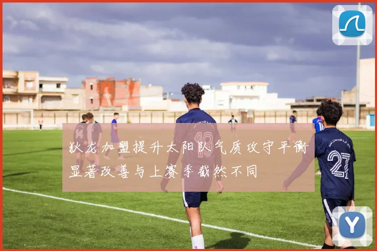 狄龙加盟提升太阳队气质攻守平衡显著改善与上赛季截然不同