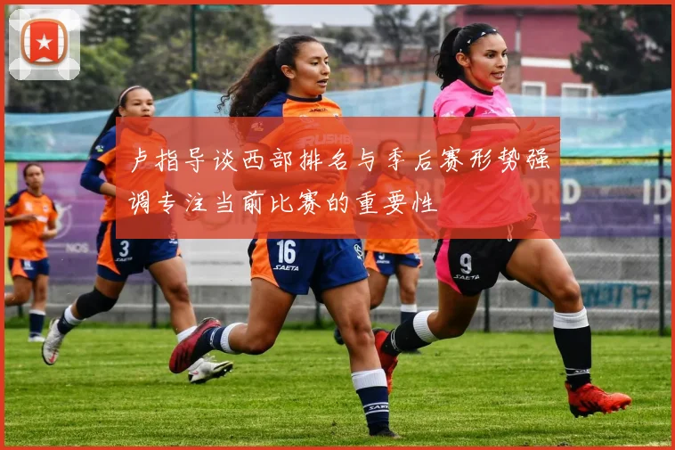卢指导谈西部排名与季后赛形势强调专注当前比赛的重要性
