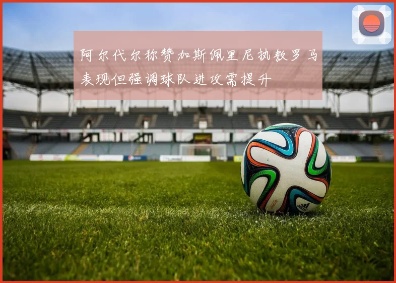 阿尔代尔称赞加斯佩里尼执教罗马表现但强调球队进攻需提升