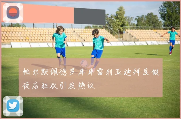 帕尔默佩德罗库库雷利亚迪拜度假夜店狂欢引发热议