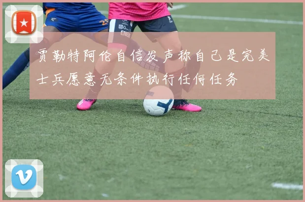 贾勒特阿伦自信发声称自己是完美士兵愿意无条件执行任何任务