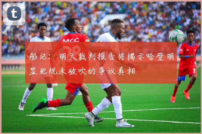 船记：明天裁判报告将揭示哈登明显犯规未被吹的争议真相
