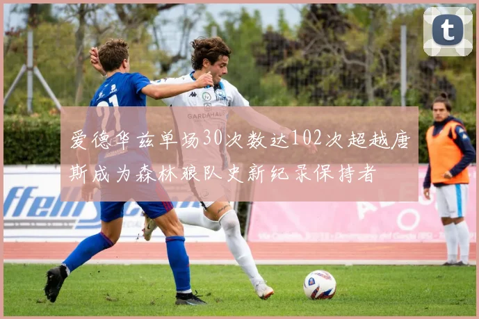 爱德华兹单场30次数达102次超越唐斯成为森林狼队史新纪录保持者
