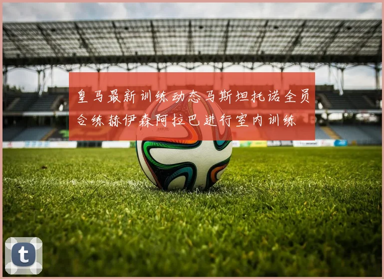 皇马最新训练动态马斯坦托诺全员合练赫伊森阿拉巴进行室内训练
