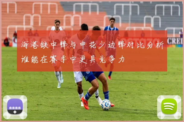 海港缺中锋与申花少边锋对比分析谁能在赛季中更具竞争力