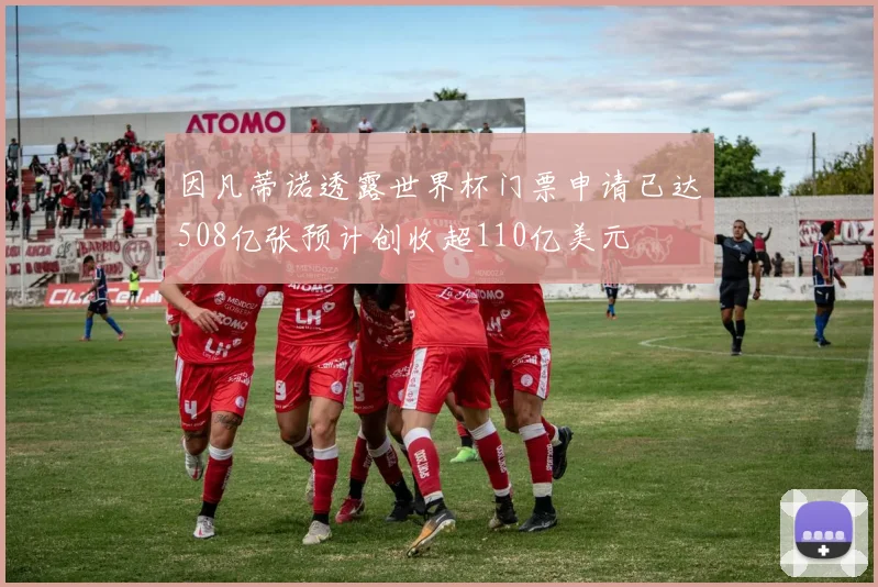 因凡蒂诺透露世界杯门票申请已达508亿张预计创收超110亿美元