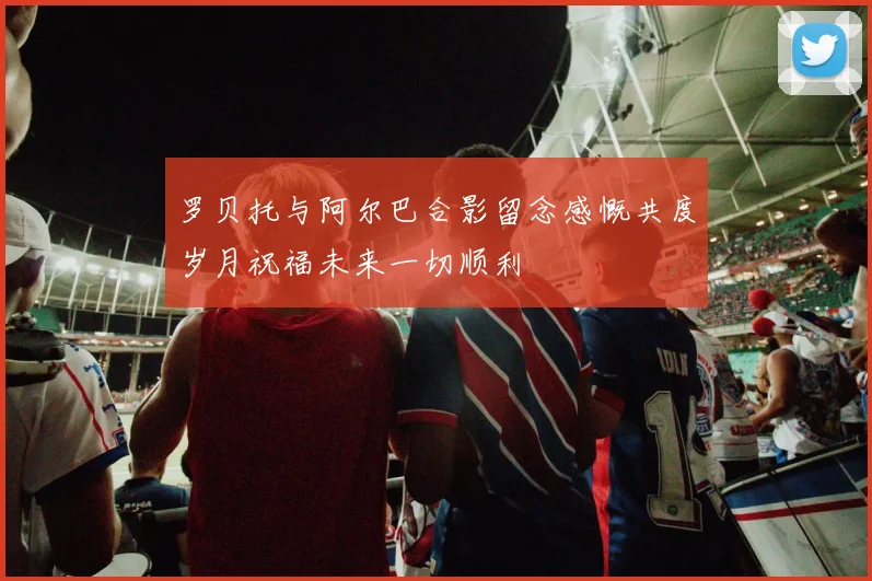 罗贝托与阿尔巴合影留念感慨共度岁月祝福未来一切顺利