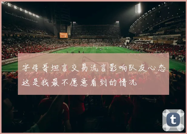 字母哥坦言交易流言影响队友心态这是我最不愿意看到的情况
