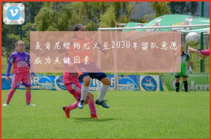 麦肯尼续约尤文至2030年留队意愿成为关键因素